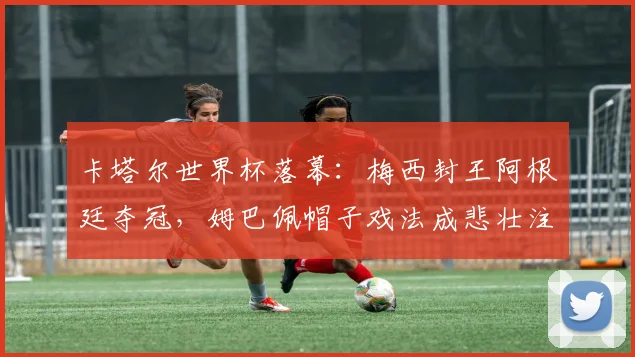 卡塔尔世界杯落幕：梅西封王阿根廷夺冠，姆巴佩帽子戏法成悲壮注脚