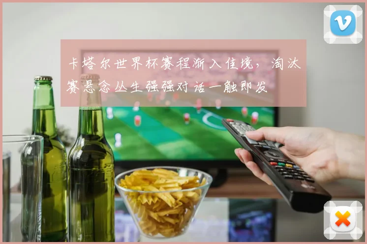 卡塔尔世界杯赛程渐入佳境，淘汰赛悬念丛生强强对话一触即发