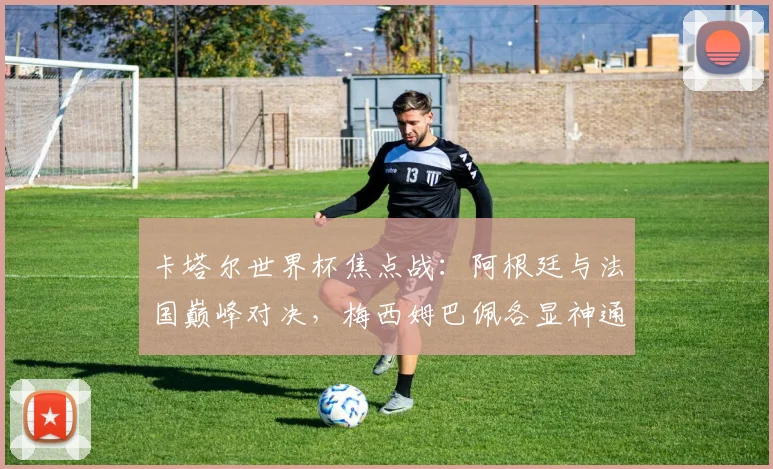 卡塔尔世界杯焦点战：阿根廷与法国巅峰对决，梅西姆巴佩各显神通