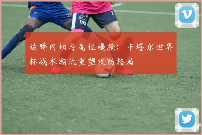 边锋内切与高位逼抢：卡塔尔世界杯战术潮流重塑攻防格局