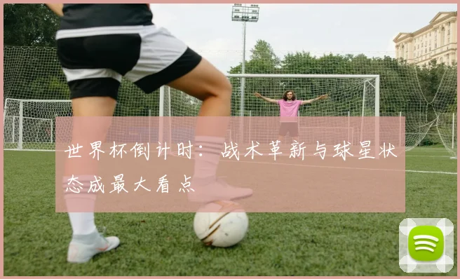 世界杯倒计时：战术革新与球星状态成最大看点