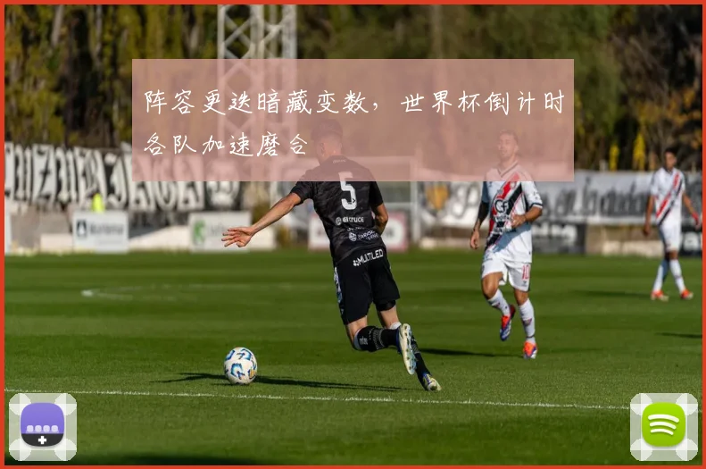 阵容更迭暗藏变数，世界杯倒计时各队加速磨合